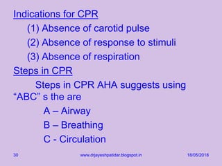 Indications for CPR
(1) Absence of carotid pulse
(2) Absence of response to stimuli
(3) Absence of respiration
Steps in CPR
Steps in CPR AHA suggests using
“ABC” s the are
A – Airway
B – Breathing
C - Circulation
18/05/2018www.drjayeshpatidar.blogspot.in30
 