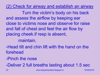 (2) Check for airway and establish an airway
Turn the victim’s body on his back
and assess the airflow by keeping ear
close to victims nose and observe for raise
and fall of chest and feel the air flow by
placing cheek.if resp is absent,
maintain,
-Head tilt and chin lift with the hand on the
forehead
-Pinch the nose
-Deliver 2 full breaths lasting about 1.5 sec
18/05/2018www.drjayeshpatidar.blogspot.in33
 