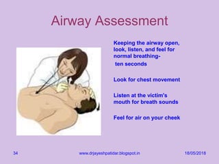 18/05/2018www.drjayeshpatidar.blogspot.in34
Airway Assessment
Keeping the airway open,
look, listen, and feel for
normal breathing-
ten seconds
Look for chest movement
Listen at the victim's
mouth for breath sounds
Feel for air on your cheek
 