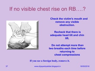 18/05/2018www.drjayeshpatidar.blogspot.in37
If no visible chest rise on RB….?
Check the victim's mouth and
remove any visible
obstruction.
Recheck that there is
adequate head tilt and chin
lift.
Do not attempt more than
two breaths each time before
returning to
chest compressions
If you see a foreign body, remove it.
 