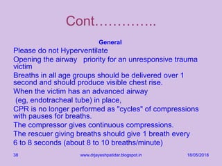 18/05/2018www.drjayeshpatidar.blogspot.in38
Cont…………..
General
Please do not Hyperventilate
Opening the airway priority for an unresponsive trauma
victim
Breaths in all age groups should be delivered over 1
second and should produce visible chest rise.
When the victim has an advanced airway
(eg, endotracheal tube) in place,
CPR is no longer performed as "cycles" of compressions
with pauses for breaths.
The compressor gives continuous compressions.
The rescuer giving breaths should give 1 breath every
6 to 8 seconds (about 8 to 10 breaths/minute)
 