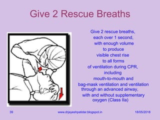 18/05/2018www.drjayeshpatidar.blogspot.in39
Give 2 Rescue Breaths
Give 2 rescue breaths,
each over 1 second,
with enough volume
to produce
visible chest rise
to all forms
of ventilation during CPR,
including
mouth-to-mouth and
bag-mask ventilation and ventilation
through an advanced airway,
with and without supplementary
oxygen (Class IIa)
 