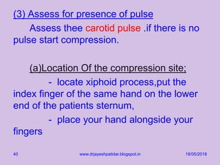 (3) Assess for presence of pulse
Assess thee carotid pulse .if there is no
pulse start compression.
(a)Location Of the compression site;
- locate xiphoid process,put the
index finger of the same hand on the lower
end of the patients sternum,
- place your hand alongside your
fingers
18/05/2018www.drjayeshpatidar.blogspot.in40
 
