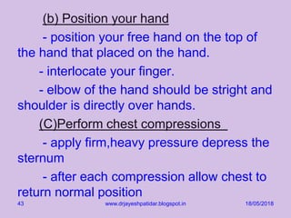 (b) Position your hand
- position your free hand on the top of
the hand that placed on the hand.
- interlocate your finger.
- elbow of the hand should be stright and
shoulder is directly over hands.
(C)Perform chest compressions
- apply firm,heavy pressure depress the
sternum
- after each compression allow chest to
return normal position
18/05/2018www.drjayeshpatidar.blogspot.in43
 