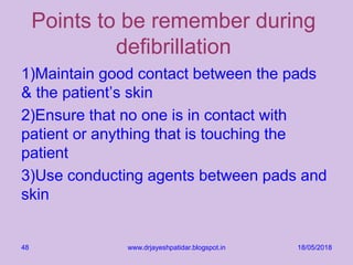 Points to be remember during
defibrillation
1)Maintain good contact between the pads
& the patient’s skin
2)Ensure that no one is in contact with
patient or anything that is touching the
patient
3)Use conducting agents between pads and
skin
18/05/2018www.drjayeshpatidar.blogspot.in48
 