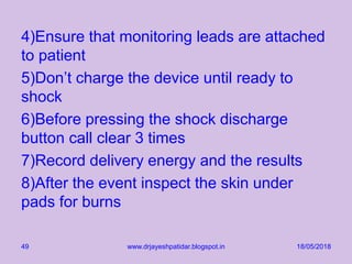 4)Ensure that monitoring leads are attached
to patient
5)Don’t charge the device until ready to
shock
6)Before pressing the shock discharge
button call clear 3 times
7)Record delivery energy and the results
8)After the event inspect the skin under
pads for burns
18/05/2018www.drjayeshpatidar.blogspot.in49
 