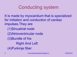 Conducting system
It is made by myocardium that is specialized
for initiation and conduction of cardiac
impulses.They are
(1)Sinuatrial node
(2)Atrioventricular node
(3)Bundle of his
Right And Left
(4)Purkinje fiber
18/05/2018www.drjayeshpatidar.blogspot.in5
 