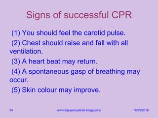 Signs of successful CPR
(1) You should feel the carotid pulse.
(2) Chest should raise and fall with all
ventilation.
(3) A heart beat may return.
(4) A spontaneous gasp of breathing may
occur.
(5) Skin colour may improve.
18/05/2018www.drjayeshpatidar.blogspot.in54
 