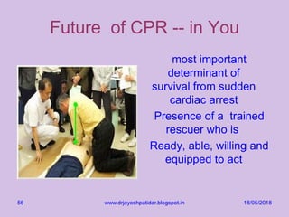18/05/2018www.drjayeshpatidar.blogspot.in56
Future of CPR -- in You
most important
determinant of
survival from sudden
cardiac arrest
Presence of a trained
rescuer who is
Ready, able, willing and
equipped to act
 