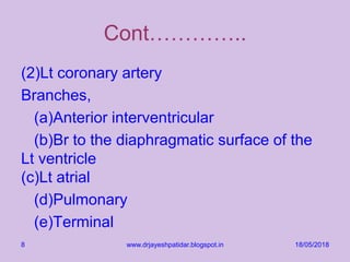 Cont…………..
(2)Lt coronary artery
Branches,
(a)Anterior interventricular
(b)Br to the diaphragmatic surface of the
Lt ventricle
(c)Lt atrial
(d)Pulmonary
(e)Terminal
18/05/2018www.drjayeshpatidar.blogspot.in8
 
