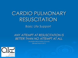 CARDIO PULMONARY RESUSCITATION  Basic Life Support   ANY ATTEMPT AT RESUSCITATION IS BETTER THAN NO ATTEMPT AT ALL (Australian Resuscitation Council) (Revised March 2011) 