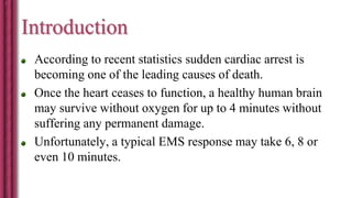 Introduction
According to recent statistics sudden cardiac arrest is
becoming one of the leading causes of death.
Once the heart ceases to function, a healthy human brain
may survive without oxygen for up to 4 minutes without
suffering any permanent damage.
Unfortunately, a typical EMS response may take 6, 8 or
even 10 minutes.
 