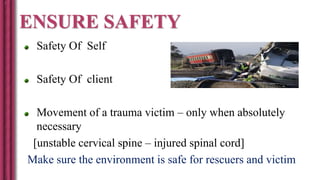 ENSURE SAFETY
Safety Of Self
Safety Of client
Movement of a trauma victim – only when absolutely
necessary
[unstable cervical spine – injured spinal cord]
Make sure the environment is safe for rescuers and victim
 