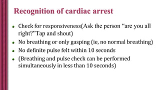 Recognition of cardiac arrest
Check for responsiveness(Ask the person “are you all
right?”Tap and shout)
No breathing or only gasping (ie, no normal breathing)
No definite pulse felt within 10 seconds
(Breathing and pulse check can be performed
simultaneously in less than 10 seconds)
 