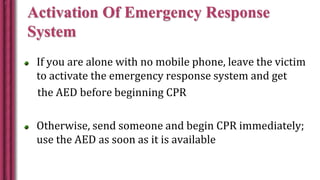 Activation Of Emergency Response
System
If you are alone with no mobile phone, leave the victim
to activate the emergency response system and get
the AED before beginning CPR
Otherwise, send someone and begin CPR immediately;
use the AED as soon as it is available
 