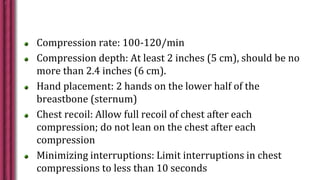 Compression rate: 100-120/min
Compression depth: At least 2 inches (5 cm), should be no
more than 2.4 inches (6 cm).
Hand placement: 2 hands on the lower half of the
breastbone (sternum)
Chest recoil: Allow full recoil of chest after each
compression; do not lean on the chest after each
compression
Minimizing interruptions: Limit interruptions in chest
compressions to less than 10 seconds
 