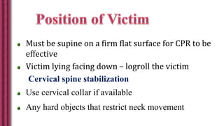 Must be supine on a firm flat surface for CPR to be
effective
Victim lying facing down – logroll the victim
Cervical spine stabilization
Use cervical collar if available
Any hard objects that restrict neck movement
 