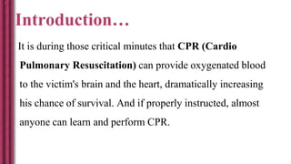 Introduction…
It is during those critical minutes that CPR (Cardio
Pulmonary Resuscitation) can provide oxygenated blood
to the victim's brain and the heart, dramatically increasing
his chance of survival. And if properly instructed, almost
anyone can learn and perform CPR.
 