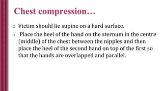 Chest compression…
 Victim should lie supine on a hard surface.
 Place the heel of the hand on the sternum in the centre
(middle) of the chest between the nipples and then
place the heel of the second hand on top of the first so
that the hands are overlapped and parallel.
 