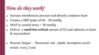 How do they work?
Increase intrathoracic pressure and directly compress heart
Creates a SBP peaks of 60 – 80 mmHg
MAP in carotid artery < 40 mmHg
Deliver a small but critical amount of O2 and substrate to brain
& myocardium
Rescuer fatigue – Decreased rate , depth, incomplete recoil -
switch every 2 min
 