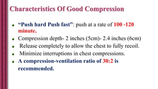 Characteristics Of Good Compression
“Push hard Push fast”: push at a rate of 100 -120
minute.
Compression depth- 2 inches (5cm)- 2.4 inches (6cm)
Release completely to allow the chest to fully recoil.
Minimize interruptions in chest compressions.
A compression-ventilation ratio of 30:2 is
recommended.
 