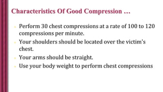 Characteristics Of Good Compression …
 Perform 30 chest compressions at a rate of 100 to 120
compressions per minute.
 Your shoulders should be located over the victim's
chest.
 Your arms should be straight.
 Use your body weight to perform chest compressions
 
