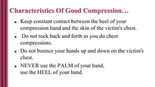 Characteristics Of Good Compression…
Keep constant contact between the heel of your
compression hand and the skin of the victim's chest.
Do not rock back and forth as you do chest
compressions.
Do not bounce your hands up and down on the victim's
chest.
NEVER use the PALM of your hand,
use the HEEL of your hand.
 