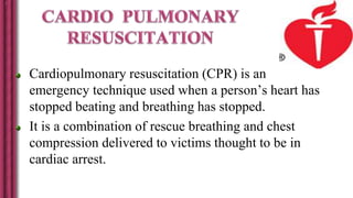Cardiopulmonary resuscitation (CPR) is an
emergency technique used when a person’s heart has
stopped beating and breathing has stopped.
It is a combination of rescue breathing and chest
compression delivered to victims thought to be in
cardiac arrest.
 