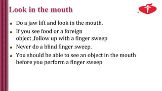 Look in the mouth
Do a jaw lift and look in the mouth.
If you see food or a foreign
object ,follow up with a finger sweep
Never do a blind finger sweep.
You should be able to see an object in the mouth
before you perform a finger sweep
 