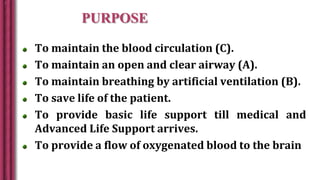 PURPOSE
To maintain the blood circulation (C).
To maintain an open and clear airway (A).
To maintain breathing by artificial ventilation (B).
To save life of the patient.
To provide basic life support till medical and
Advanced Life Support arrives.
To provide a flow of oxygenated blood to the brain
 