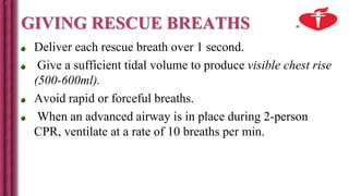 GIVING RESCUE BREATHS
Deliver each rescue breath over 1 second.
Give a sufficient tidal volume to produce visible chest rise
(500-600ml).
Avoid rapid or forceful breaths.
When an advanced airway is in place during 2-person
CPR, ventilate at a rate of 10 breaths per min.
 