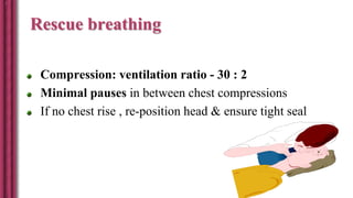 Rescue breathing
Compression: ventilation ratio - 30 : 2
Minimal pauses in between chest compressions
If no chest rise , re-position head & ensure tight seal
 