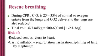 Rescue breathing
During CPR , C.O. is 25 – 33% of normal so oxygen
uptake from the lungs and CO2 delivery to the lungs are
also reduced.
Tidal vol : 6-7 ml/kg = 500-600 ml [ 1-2 L bag]
Risk of:
-Reduced venous return to heart.
-Gastric inflation – regurgitation , aspiration, splinting of lung
by diaphragm.
 