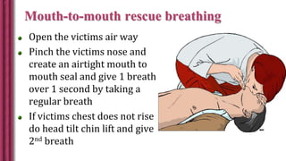 Mouth-to-mouth rescue breathing
Open the victims air way
Pinch the victims nose and
create an airtight mouth to
mouth seal and give 1 breath
over 1 second by taking a
regular breath
If victims chest does not rise
do head tilt chin lift and give
2nd breath
 