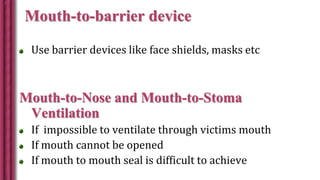 Mouth-to-barrier device
Use barrier devices like face shields, masks etc
Mouth-to-Nose and Mouth-to-Stoma
Ventilation
If impossible to ventilate through victims mouth
If mouth cannot be opened
If mouth to mouth seal is difficult to achieve
 