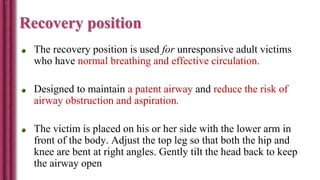 Recovery position
The recovery position is used for unresponsive adult victims
who have normal breathing and effective circulation.
Designed to maintain a patent airway and reduce the risk of
airway obstruction and aspiration.
The victim is placed on his or her side with the lower arm in
front of the body. Adjust the top leg so that both the hip and
knee are bent at right angles. Gently tilt the head back to keep
the airway open
 
