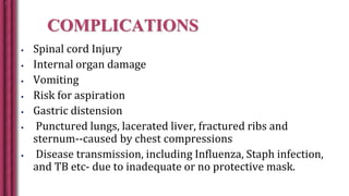 COMPLICATIONS
 Spinal cord Injury
 Internal organ damage
 Vomiting
 Risk for aspiration
 Gastric distension
 Punctured lungs, lacerated liver, fractured ribs and
sternum--caused by chest compressions
 Disease transmission, including Influenza, Staph infection,
and TB etc- due to inadequate or no protective mask.
 