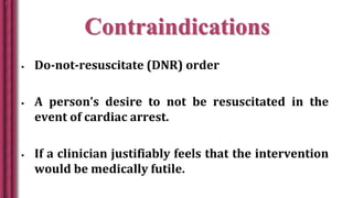 Contraindications
 Do-not-resuscitate (DNR) order
 A person’s desire to not be resuscitated in the
event of cardiac arrest.
 If a clinician justifiably feels that the intervention
would be medically futile.
 