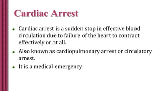 Cardiac Arrest
Cardiac arrest is a sudden stop in effective blood
circulation due to failure of the heart to contract
effectively or at all.
Also known as cardiopulmonary arrest or circulatory
arrest.
It is a medical emergency
 
