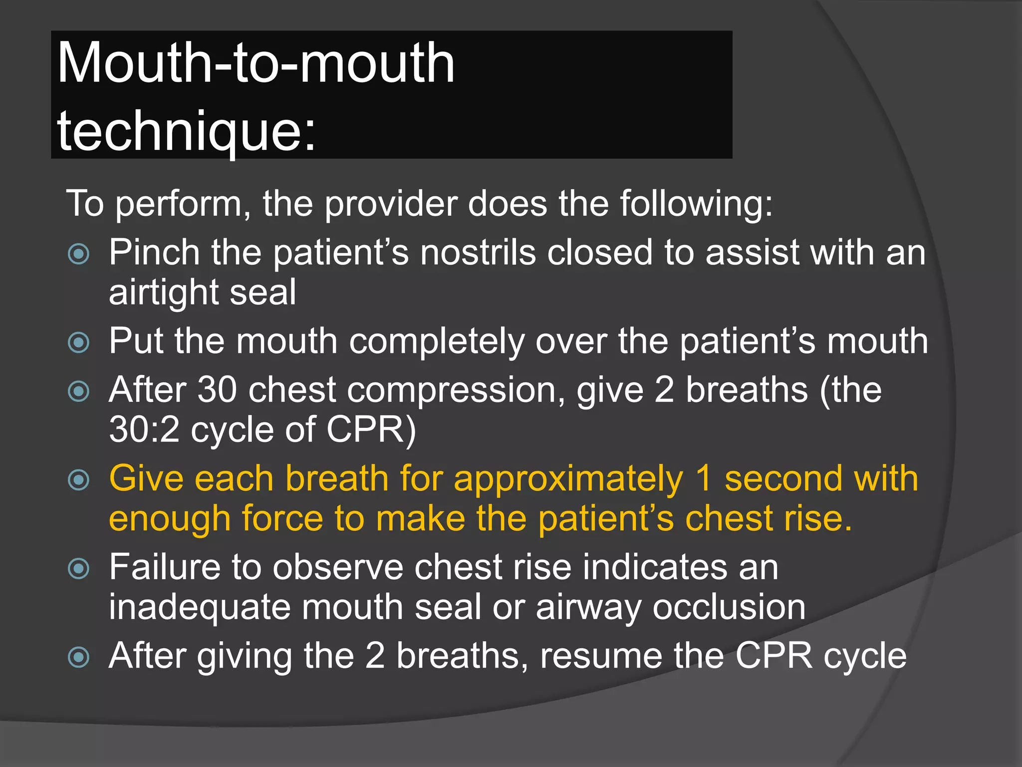 Mouth-to-mouth
technique:
To perform, the provider does the following:
 Pinch the patient’s nostrils closed to assist with an
airtight seal
 Put the mouth completely over the patient’s mouth
 After 30 chest compression, give 2 breaths (the
30:2 cycle of CPR)
 Give each breath for approximately 1 second with
enough force to make the patient’s chest rise.
 Failure to observe chest rise indicates an
inadequate mouth seal or airway occlusion
 After giving the 2 breaths, resume the CPR cycle
 