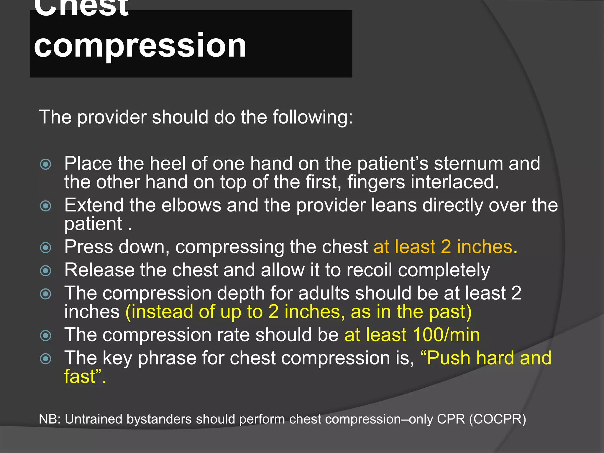 Chest
compression
The provider should do the following:
 Place the heel of one hand on the patient’s sternum and
the other hand on top of the first, fingers interlaced.
 Extend the elbows and the provider leans directly over the
patient .
 Press down, compressing the chest at least 2 inches.
 Release the chest and allow it to recoil completely
 The compression depth for adults should be at least 2
inches (instead of up to 2 inches, as in the past)
 The compression rate should be at least 100/min
 The key phrase for chest compression is, “Push hard and
fast”.
NB: Untrained bystanders should perform chest compression–only CPR (COCPR)
 