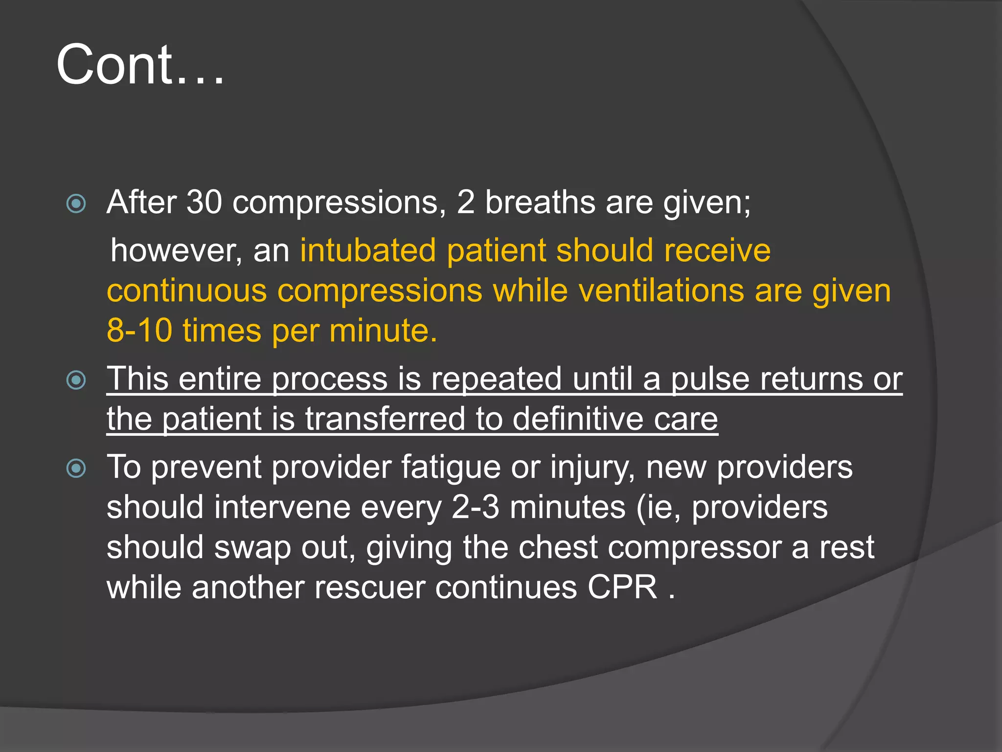 Cont…
 After 30 compressions, 2 breaths are given;
however, an intubated patient should receive
continuous compressions while ventilations are given
8-10 times per minute.
 This entire process is repeated until a pulse returns or
the patient is transferred to definitive care
 To prevent provider fatigue or injury, new providers
should intervene every 2-3 minutes (ie, providers
should swap out, giving the chest compressor a rest
while another rescuer continues CPR .
 