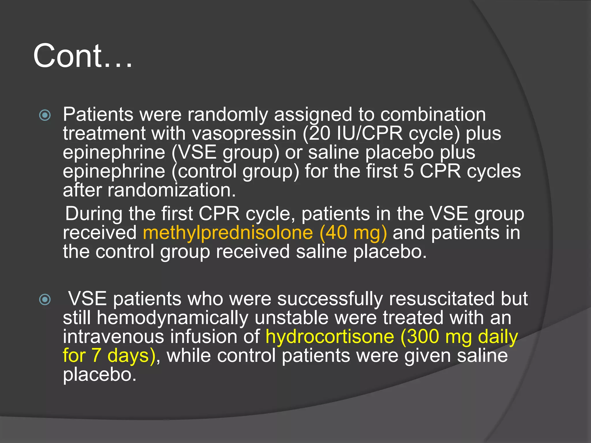Cont…
 Patients were randomly assigned to combination
treatment with vasopressin (20 IU/CPR cycle) plus
epinephrine (VSE group) or saline placebo plus
epinephrine (control group) for the first 5 CPR cycles
after randomization.
During the first CPR cycle, patients in the VSE group
received methylprednisolone (40 mg) and patients in
the control group received saline placebo.
 VSE patients who were successfully resuscitated but
still hemodynamically unstable were treated with an
intravenous infusion of hydrocortisone (300 mg daily
for 7 days), while control patients were given saline
placebo.
 