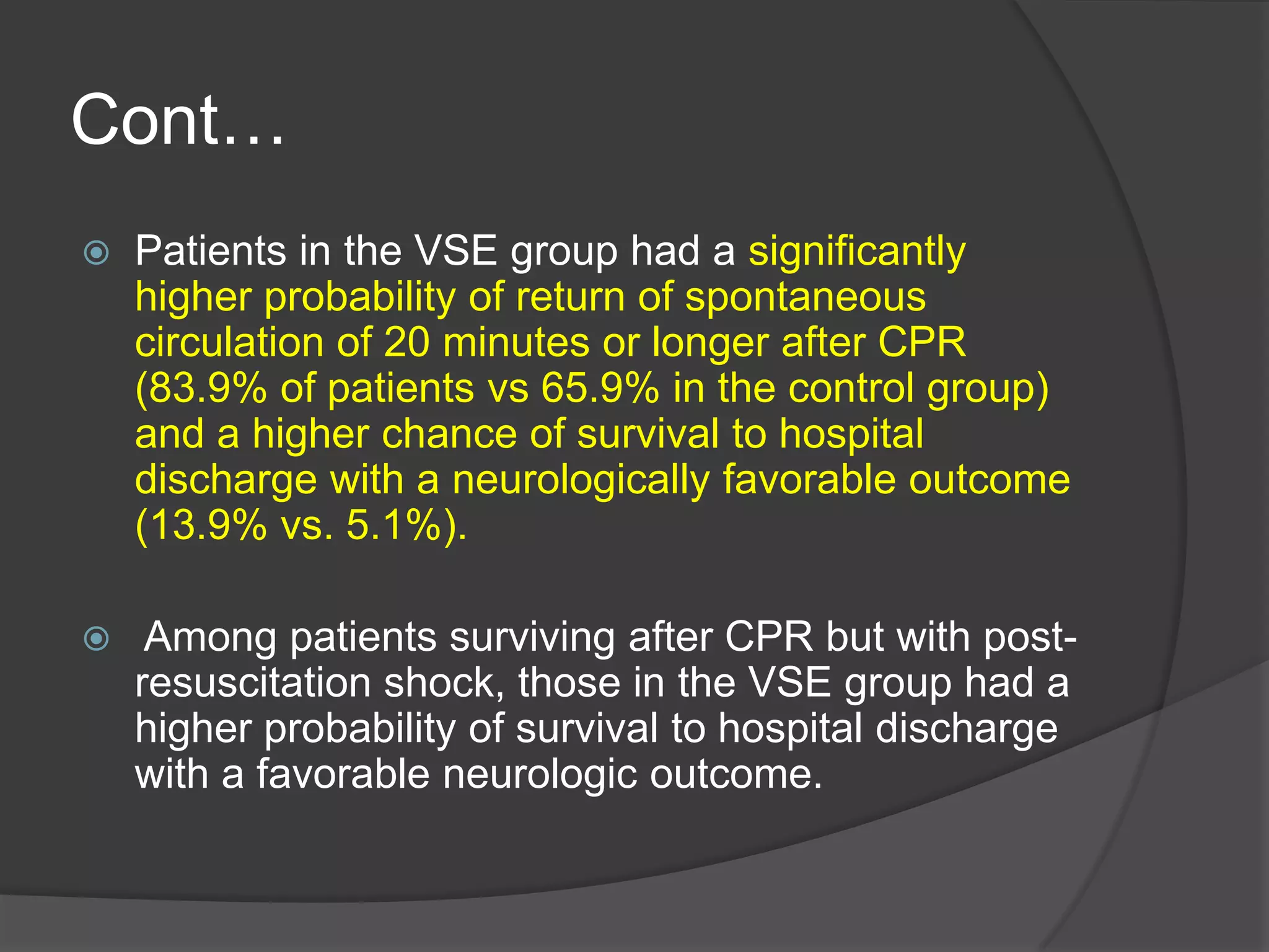 Cont…
 Patients in the VSE group had a significantly
higher probability of return of spontaneous
circulation of 20 minutes or longer after CPR
(83.9% of patients vs 65.9% in the control group)
and a higher chance of survival to hospital
discharge with a neurologically favorable outcome
(13.9% vs. 5.1%).
 Among patients surviving after CPR but with post-
resuscitation shock, those in the VSE group had a
higher probability of survival to hospital discharge
with a favorable neurologic outcome.
 