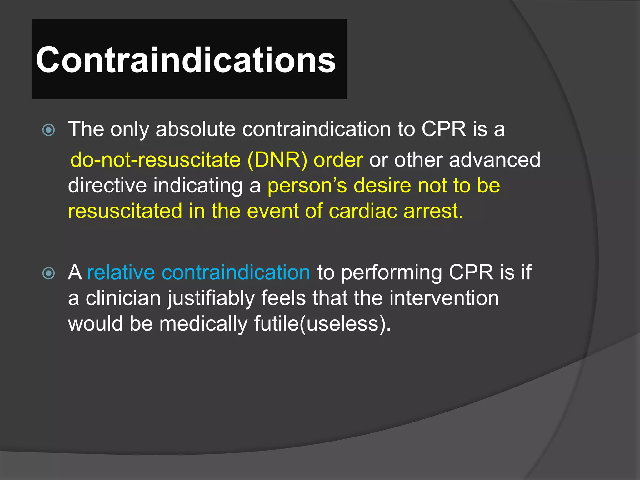 Contraindications
 The only absolute contraindication to CPR is a
do-not-resuscitate (DNR) order or other advanced
directive indicating a person’s desire not to be
resuscitated in the event of cardiac arrest.
 A relative contraindication to performing CPR is if
a clinician justifiably feels that the intervention
would be medically futile(useless).
 