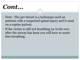 Cont…
 Note : The jaw thrust is a technique used on
patients with a suspected spinal injury and is used
on a supine patient.
 If the victim is still not breathing on in his own
after the airway has been you will have to assist
him breathing.
 