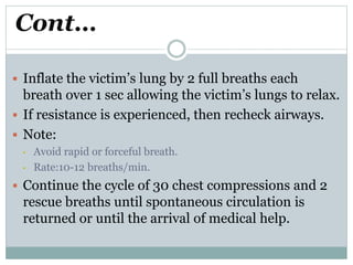 Cont…
 Inflate the victim’s lung by 2 full breaths each
breath over 1 sec allowing the victim’s lungs to relax.
 If resistance is experienced, then recheck airways.
 Note:
• Avoid rapid or forceful breath.
• Rate:10-12 breaths/min.
 Continue the cycle of 30 chest compressions and 2
rescue breaths until spontaneous circulation is
returned or until the arrival of medical help.
 