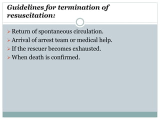 Guidelines for termination of
resuscitation:
Return of spontaneous circulation.
Arrival of arrest team or medical help.
If the rescuer becomes exhausted.
When death is confirmed.
 