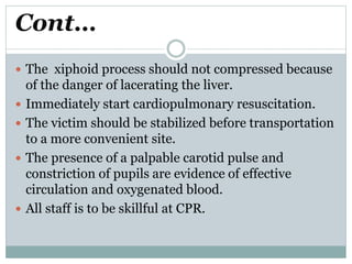 Cont…
 The xiphoid process should not compressed because
of the danger of lacerating the liver.
 Immediately start cardiopulmonary resuscitation.
 The victim should be stabilized before transportation
to a more convenient site.
 The presence of a palpable carotid pulse and
constriction of pupils are evidence of effective
circulation and oxygenated blood.
 All staff is to be skillful at CPR.
 