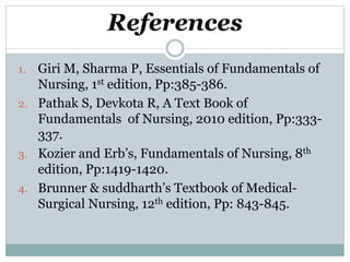 References
1. Giri M, Sharma P, Essentials of Fundamentals of
Nursing, 1st edition, Pp:385-386.
2. Pathak S, Devkota R, A Text Book of
Fundamentals of Nursing, 2010 edition, Pp:333-
337.
3. Kozier and Erb’s, Fundamentals of Nursing, 8th
edition, Pp:1419-1420.
4. Brunner & suddharth’s Textbook of Medical-
Surgical Nursing, 12th edition, Pp: 843-845.
 